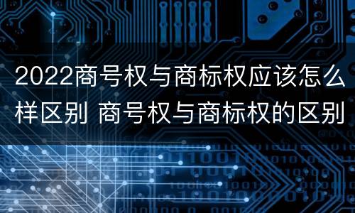 2022商号权与商标权应该怎么样区别 商号权与商标权的区别
