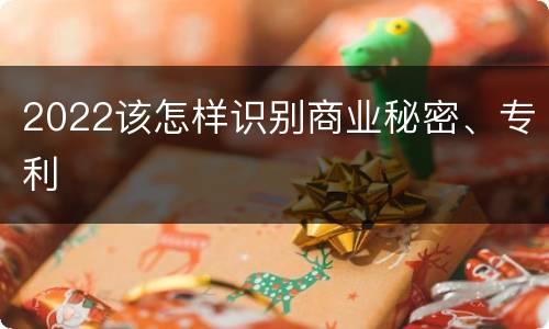 2022该怎样识别商业秘密、专利