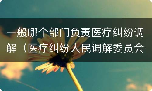 一般哪个部门负责医疗纠纷调解（医疗纠纷人民调解委员会是什么单位）
