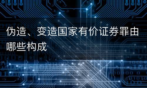 伪造、变造国家有价证券罪由哪些构成
