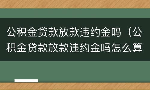 公积金贷款放款违约金吗（公积金贷款放款违约金吗怎么算）