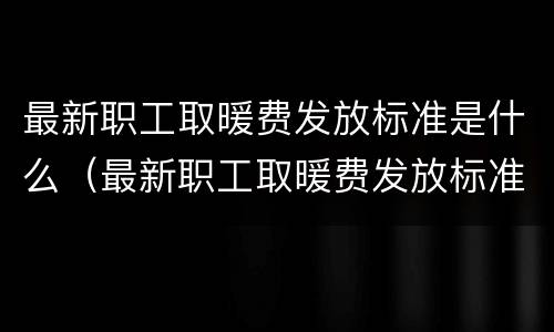 最新职工取暖费发放标准是什么（最新职工取暖费发放标准是什么意思）