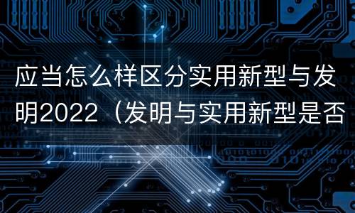 应当怎么样区分实用新型与发明2022（发明与实用新型是否具有实用性）