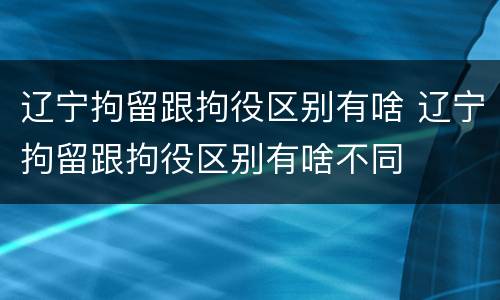 辽宁拘留跟拘役区别有啥 辽宁拘留跟拘役区别有啥不同