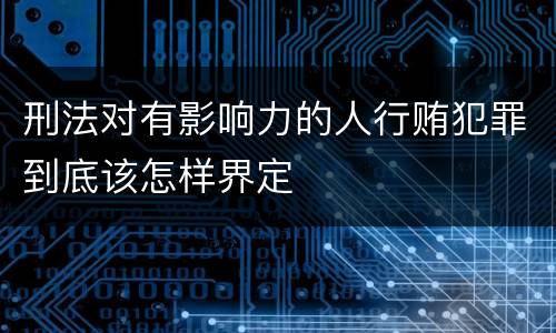 刑法对有影响力的人行贿犯罪到底该怎样界定