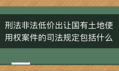 刑法非法低价出让国有土地使用权案件的司法规定包括什么重要内容
