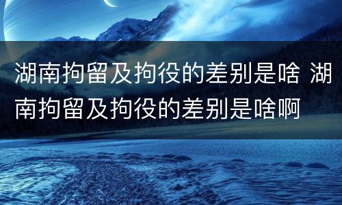 湖南拘留及拘役的差别是啥 湖南拘留及拘役的差别是啥啊
