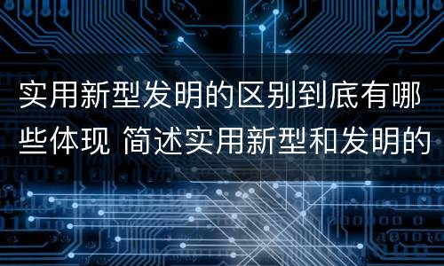 实用新型发明的区别到底有哪些体现 简述实用新型和发明的区别