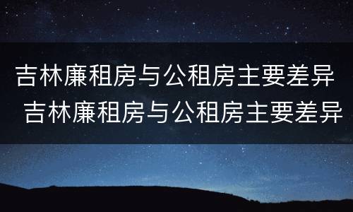 吉林廉租房与公租房主要差异 吉林廉租房与公租房主要差异是什么