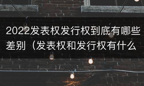 2022发表权发行权到底有哪些差别（发表权和发行权有什么区别）