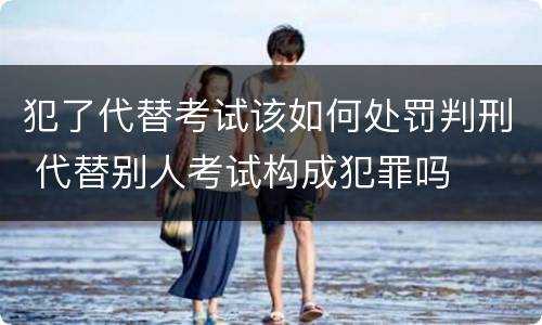 犯了代替考试该如何处罚判刑 代替别人考试构成犯罪吗