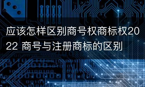 应该怎样区别商号权商标权2022 商号与注册商标的区别