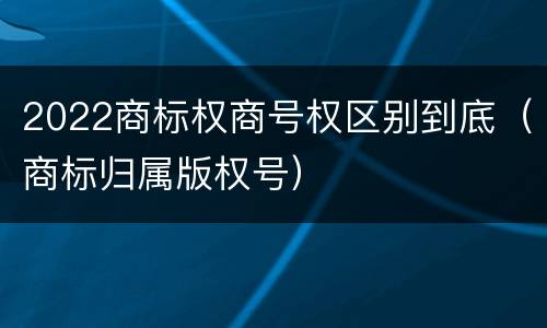 2022商标权商号权区别到底（商标归属版权号）