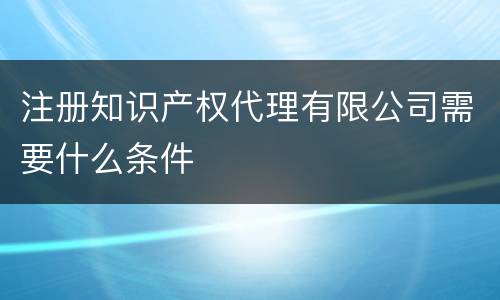 注册知识产权代理有限公司需要什么条件