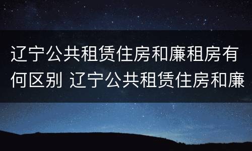 辽宁公共租赁住房和廉租房有何区别 辽宁公共租赁住房和廉租房有何区别呢