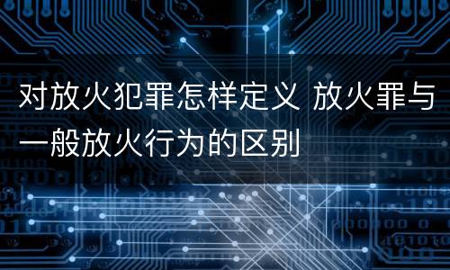 对放火犯罪怎样定义 放火罪与一般放火行为的区别