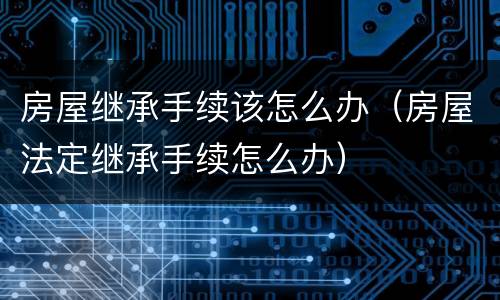 房屋继承手续该怎么办（房屋法定继承手续怎么办）