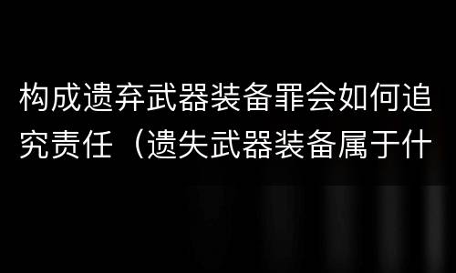 构成遗弃武器装备罪会如何追究责任（遗失武器装备属于什么罪）