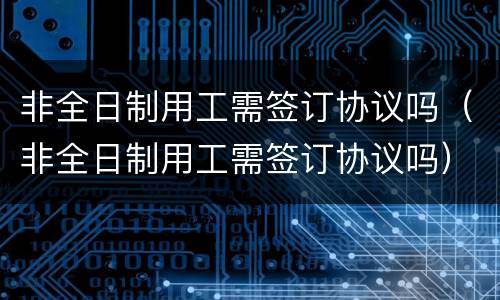 非全日制用工需签订协议吗（非全日制用工需签订协议吗）
