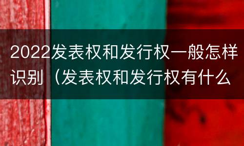 2022发表权和发行权一般怎样识别（发表权和发行权有什么区别）
