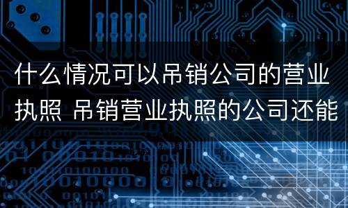 什么情况可以吊销公司的营业执照 吊销营业执照的公司还能经营吗