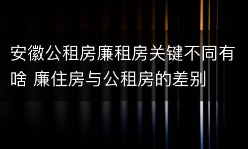 安徽公租房廉租房关键不同有啥 廉住房与公租房的差别