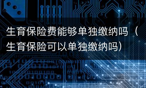 生育保险费能够单独缴纳吗（生育保险可以单独缴纳吗）