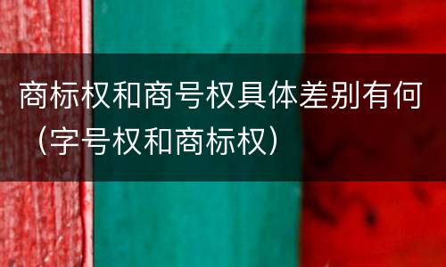 商标权和商号权具体差别有何（字号权和商标权）