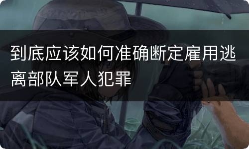 到底应该如何准确断定雇用逃离部队军人犯罪