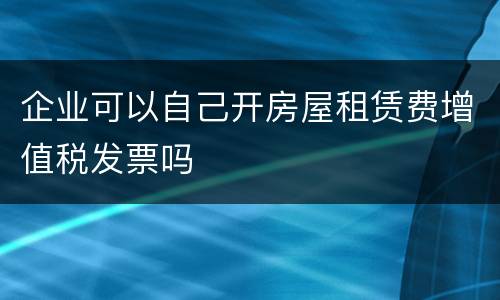 企业可以自己开房屋租赁费增值税发票吗