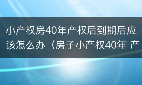 小产权房40年产权后到期后应该怎么办（房子小产权40年 产权年限到了怎么办）