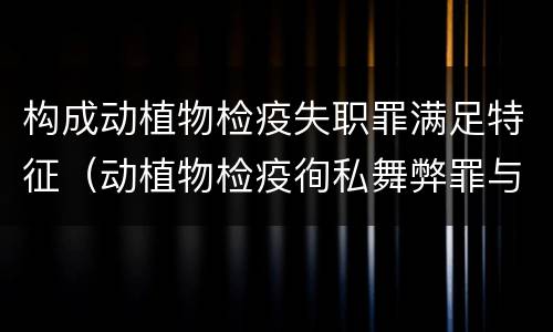 构成动植物检疫失职罪满足特征（动植物检疫徇私舞弊罪与动植物检疫失职罪的区别在于）