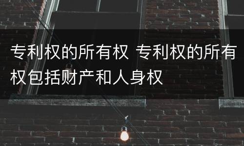 专利权的所有权 专利权的所有权包括财产和人身权