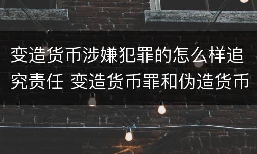 变造货币涉嫌犯罪的怎么样追究责任 变造货币罪和伪造货币罪