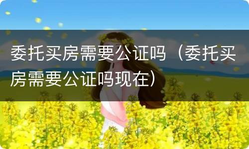 委托买房需要公证吗（委托买房需要公证吗现在）
