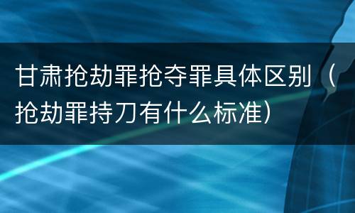 甘肃抢劫罪抢夺罪具体区别（抢劫罪持刀有什么标准）