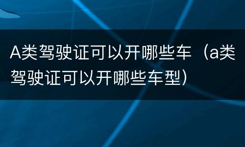 A类驾驶证可以开哪些车（a类驾驶证可以开哪些车型）
