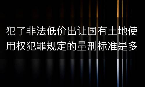 犯了非法低价出让国有土地使用权犯罪规定的量刑标准是多少