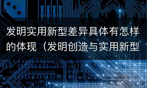 发明实用新型差异具体有怎样的体现（发明创造与实用新型的区别）