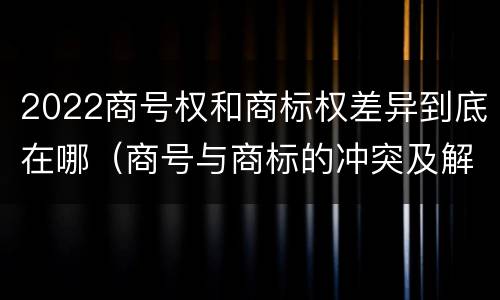2022商号权和商标权差异到底在哪（商号与商标的冲突及解决措施）