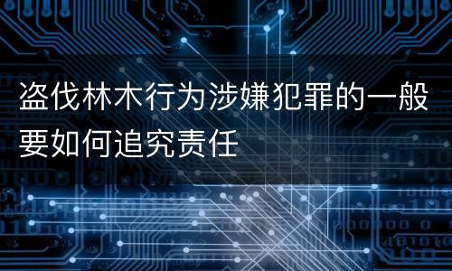 盗伐林木行为涉嫌犯罪的一般要如何追究责任