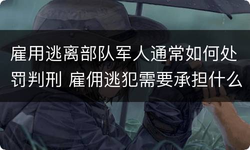 雇用逃离部队军人通常如何处罚判刑 雇佣逃犯需要承担什么责任