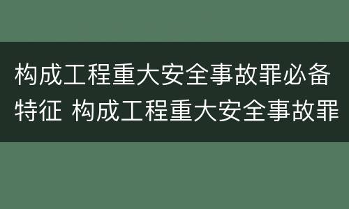 构成工程重大安全事故罪必备特征 构成工程重大安全事故罪必备特征有