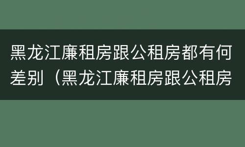 黑龙江廉租房跟公租房都有何差别（黑龙江廉租房跟公租房都有何差别呢）