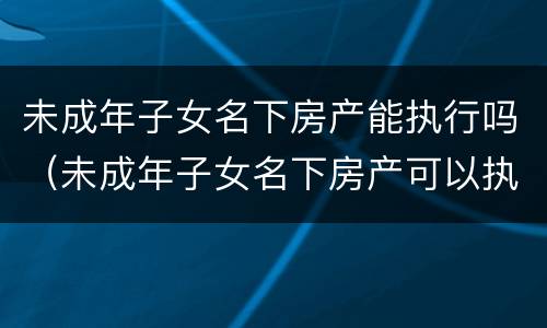 未成年子女名下房产能执行吗（未成年子女名下房产可以执行吗）