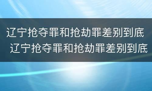 辽宁抢夺罪和抢劫罪差别到底 辽宁抢夺罪和抢劫罪差别到底多大