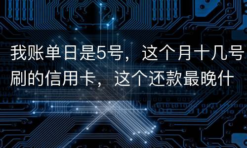 我账单日是5号，这个月十几号刷的信用卡，这个还款最晚什么时候