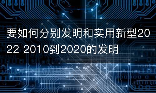 要如何分别发明和实用新型2022 2010到2020的发明