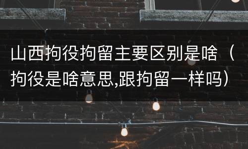 山西拘役拘留主要区别是啥（拘役是啥意思,跟拘留一样吗）
