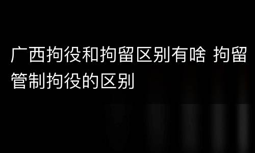 广西拘役和拘留区别有啥 拘留管制拘役的区别